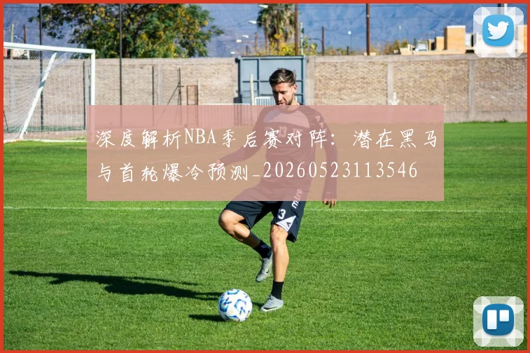 深度解析NBA季后赛对阵：潜在黑马与首轮爆冷预测_20260523113546
