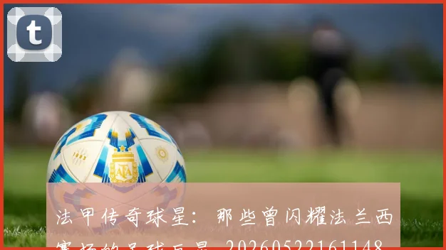 法甲传奇球星：那些曾闪耀法兰西赛场的足球巨星_20260522161148