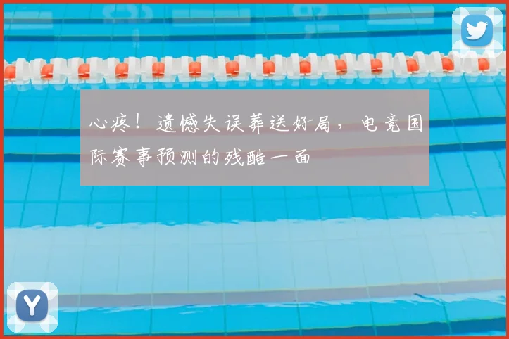 心疼！遗憾失误葬送好局，电竞国际赛事预测的残酷一面