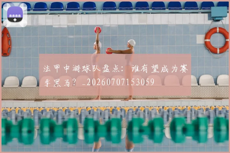 法甲中游球队盘点:谁有望成为赛季黑马?_20260707153059