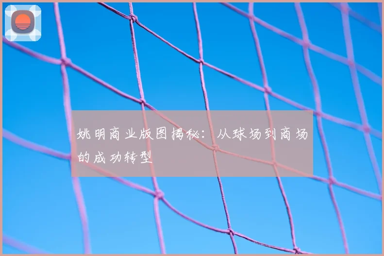 姚明商业版图揭秘:从球场到商场的成功转型