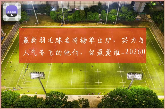最新羽毛球名将榜单出炉，实力与人气齐飞的他们，你最爱谁_20260731173659