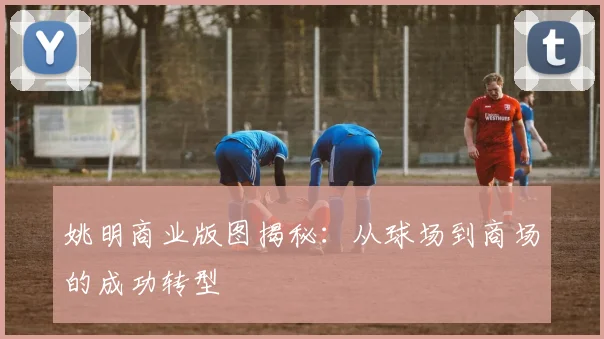 姚明商业版图揭秘：从球场到商场的成功转型