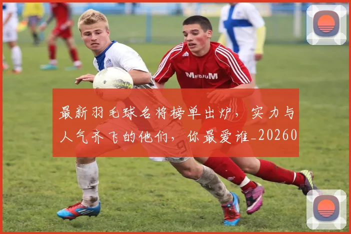 最新羽毛球名将榜单出炉，实力与人气齐飞的他们，你最爱谁_20260731173659