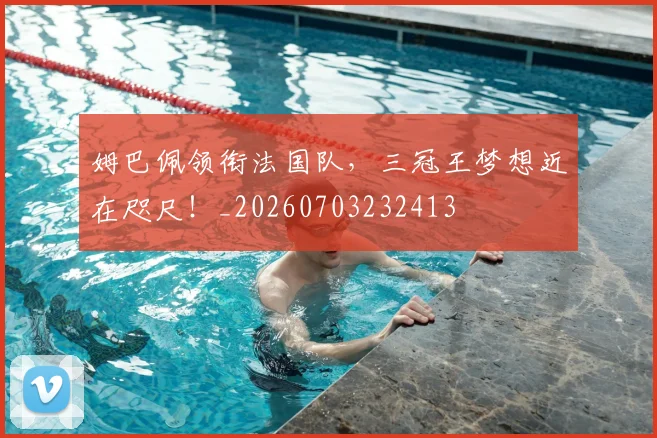 姆巴佩领衔法国队，三冠王梦想近在咫尺！_20260703232413