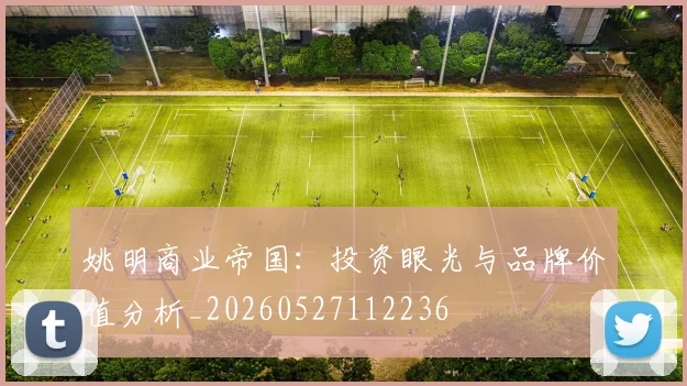 姚明商业帝国：投资眼光与品牌价值分析_20260527112236