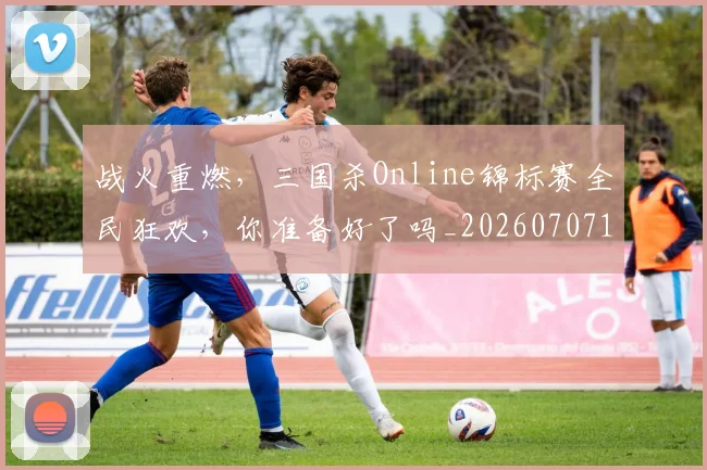 战火重燃，三国杀Online锦标赛全民狂欢，你准备好了吗_20260707143933_20260723181923