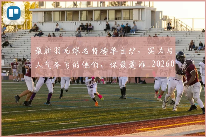 最新羽毛球名将榜单出炉,实力与人气齐飞的他们,你最爱谁_20260707021617_20260731173702