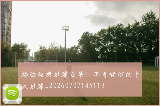 梅西经典进球合集:不可错过的十大进球_20260707145113
