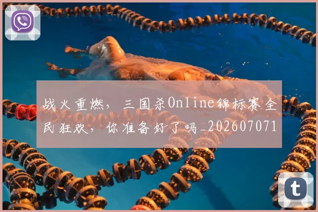 战火重燃,三国杀Online锦标赛全民狂欢,你准备好了吗_20260707143933_20260723181923