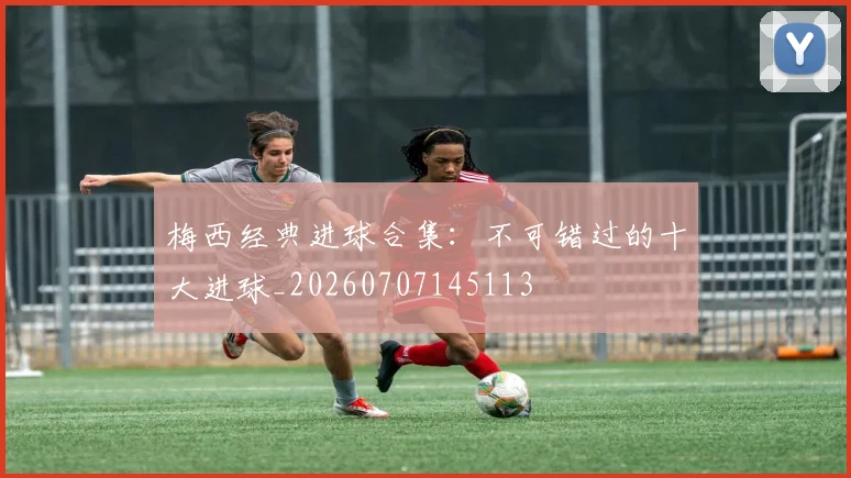 梅西经典进球合集：不可错过的十大进球_20260707145113
