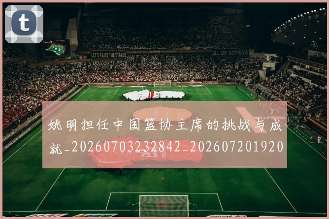 姚明担任中国篮协主席的挑战与成就_20260703232842_20260720192021