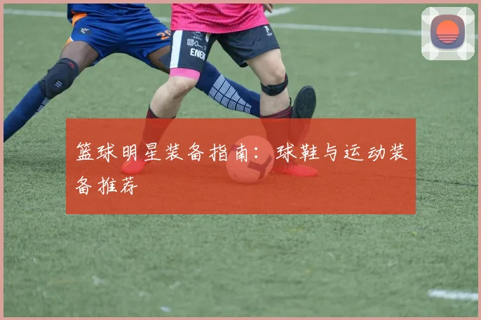 篮球明星装备指南:球鞋与运动装备推荐