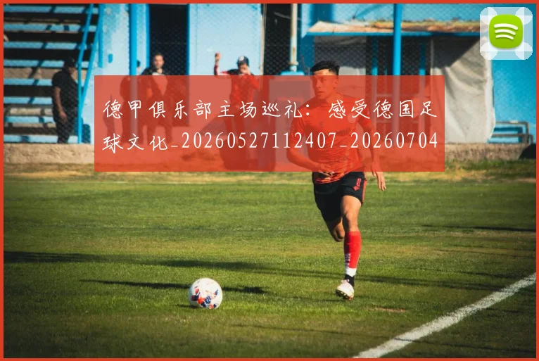 德甲俱乐部主场巡礼：感受德国足球文化_20260527112407_20260704172806