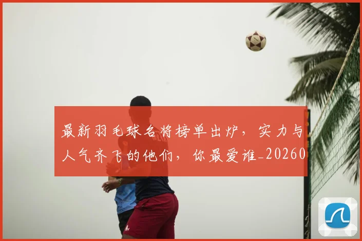 最新羽毛球名将榜单出炉，实力与人气齐飞的他们，你最爱谁_20260707021617_20260731173702