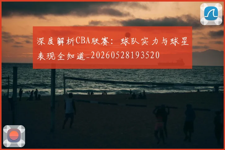 深度解析CBA联赛：球队实力与球星表现全知道_20260528193520
